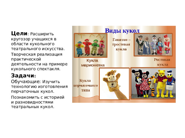 Цели : Расширить кругозор учащихся в области кукольного театрального искусства. Творческая реализация практической деятельности на примере кукольного спектакля. Задачи : Обучающие: Изучить технологию изготовления перчаточных кукол. Познакомить с историей и разновидностями театральных кукол. 