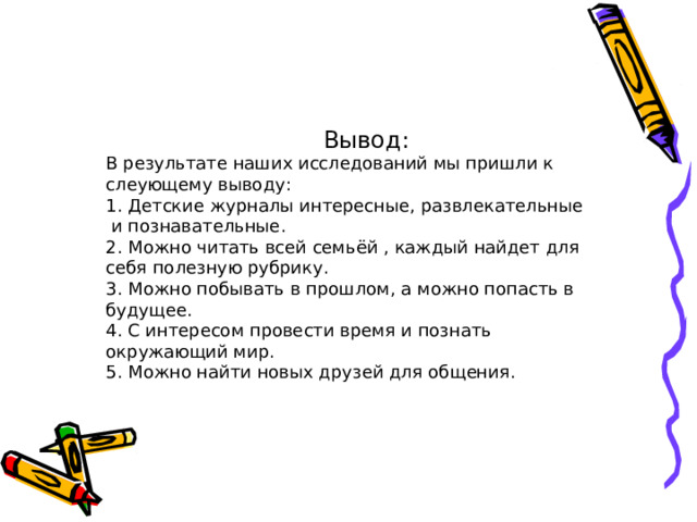      Вывод:  В результате наших исследований мы пришли к слеующему выводу:  1. Детские журналы интересные, развлекательные и познавательные.  2. Можно читать всей семьёй , каждый найдет для себя полезную рубрику.  3. Можно побывать в прошлом, а можно попасть в будущее.  4. С интересом провести время и познать окружающий мир.  5. Можно найти новых друзей для общения.   