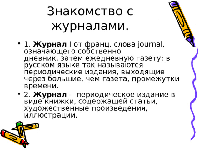 Знакомство с журналами. 1. Журнал  I от франц. слова journal, означающего собственно дневник, затем ежедневную газету; в русском языке так называются периодические издания, выходящие через большие, чем газета, промежутки времени. 2. Журнал - периодическое издание в виде книжки, содержащей статьи, художественные произведения, иллюстрации. 