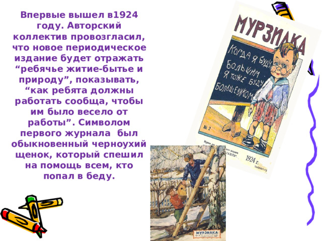 Детский журнал “Мурзилка”   Впервые вышел в1924 году. Авторский коллектив провозгласил, что новое периодическое издание будет отражать “ребячье житие-бытье и природу”, показывать, “как ребята должны работать сообща, чтобы им было весело от работы”. Символом первого журнала был обыкновенный черноухий щенок, который спешил на помощь всем, кто попал в беду.   