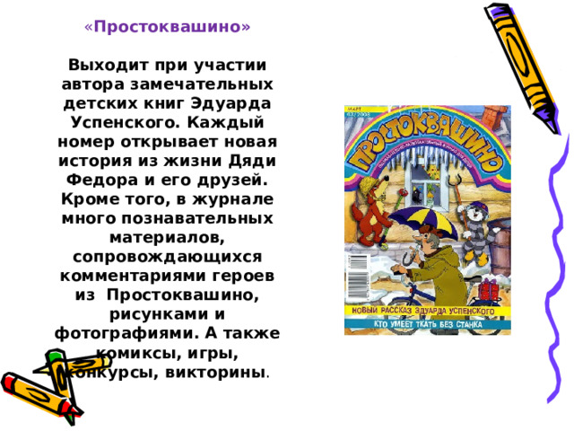  « Простоквашино»   Выходит при участии автора замечательных детских книг Эдуарда Успенского. Каждый номер открывает новая история из жизни Дяди Федора и его друзей. Кроме того, в журнале много познавательных материалов, сопровождающихся комментариями героев из Простоквашино, рисунками и фотографиями. А также комиксы, игры, конкурсы, викторины .   