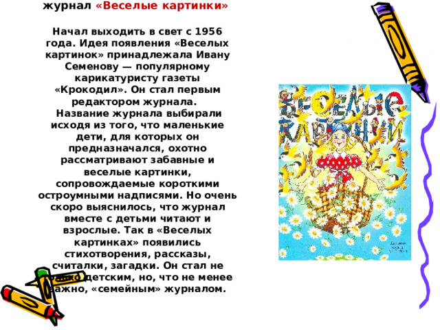 Детский юмористический журнал «Веселые картинки»   Начал выходить в свет с 1956 года. Идея появления «Веселых картинок» принадлежала Ивану Семенову — популярному карикатуристу газеты «Крокодил». Он стал первым редактором журнала.  Название журнала выбирали исходя из того, что маленькие дети, для которых он предназначался, охотно рассматривают забавные и веселые картинки, сопровождаемые короткими остроумными надписями. Но очень скоро выяснилось, что журнал вместе с детьми читают и взрослые. Так в «Веселых картинках» появились стихотворения, рассказы, считалки, загадки. Он стал не только детским, но, что не менее важно, «семейным» журналом.   