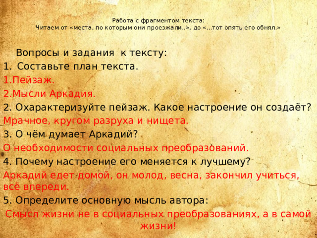 Работа с фрагментом текста:  Читаем от «места, по которым они проезжали..», до «…тот опять его обнял.»    Вопросы и задания к тексту: Составьте план текста. 1.Пейзаж. 2.Мысли Аркадия. 2. Охарактеризуйте пейзаж. Какое настроение он создаёт? Мрачное, кругом разруха и нищета. 3. О чём думает Аркадий? О необходимости социальных преобразований. 4. Почему настроение его меняется к лучшему? Аркадий едет домой, он молод, весна, закончил учиться, всё впереди. 5. Определите основную мысль автора: Смысл жизни не в социальных преобразованиях, а в самой жизни!  