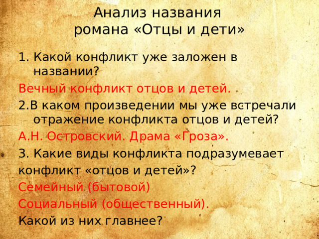 Анализ названия  романа «Отцы и дети» Какой конфликт уже заложен в названии? Вечный конфликт отцов и детей. 2.В каком произведении мы уже встречали отражение конфликта отцов и детей? А.Н. Островский. Драма «Гроза». 3. Какие виды конфликта подразумевает конфликт «отцов и детей»? Семейный (бытовой) Социальный (общественный). Какой из них главнее? 