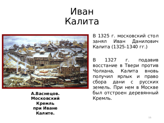 Иван Калита В 1325 г. московский стол занял Иван Данилович Калита (1325-1340 гг.) В 1327 г. подавив восстание в Твери против Чолхана, Калита вновь получил ярлык и право сбора дани с русских земель. При нем в Москве был отстроен деревянный Кремль. А.Васнецов. Московский Кремль при Иване Калите.  