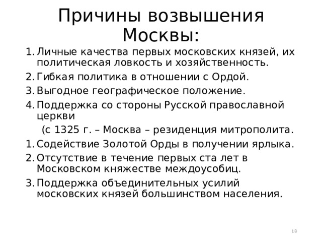 Причины возвышения Москвы:   Личные качества первых московских князей, их политическая ловкость и хозяйственность. Гибкая политика в отношении с Ордой. Выгодное географическое положение. Поддержка со стороны Русской православной церкви  (с 1325 г. – Москва – резиденция митрополита. Содействие Золотой Орды в получении ярлыка. Отсутствие в течение первых ста лет в Московском княжестве междоусобиц. Поддержка объединительных усилий московских князей большинством населения.  