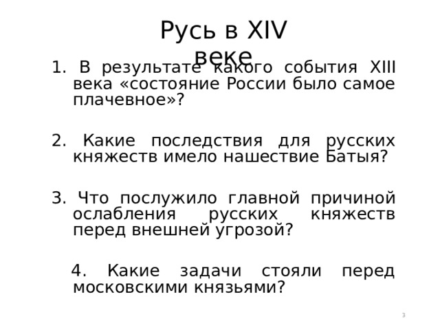 Русь в XIV веке 1. В результате какого события XIII века «состояние России было самое плачевное»? 2. Какие последствия для русских княжеств имело нашествие Батыя? 3. Что послужило главной причиной ослабления русских княжеств перед внешней угрозой?  4. Какие задачи стояли перед московскими князьями?  