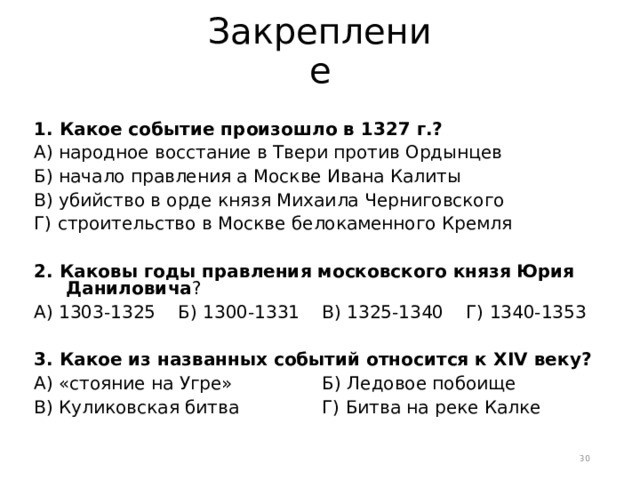 Закрепление 1. Какое событие произошло в 1327 г.? А) народное восстание в Твери против Ордынцев Б) начало правления а Москве Ивана Калиты В) убийство в орде князя Михаила Черниговского Г) строительство в Москве белокаменного Кремля 2. Каковы годы правления московского князя Юрия Даниловича ? А) 1303-1325  Б) 1300-1331  В) 1325-1340  Г) 1340-1353 3. Какое из названных событий относится к XIV веку? А) «стояние на Угре»   Б) Ледовое побоище В) Куликовская битва   Г) Битва на реке Калке  