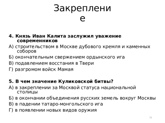 Закрепление 4. Князь Иван Калита заслужил уважение современников А) строительством в Москве дубового кремля и каменных соборов Б) окончательным свержением ордынского ига В) подавлением восстания в Твери Г) разгромом войск Мамая 5. В чем значение Куликовской битвы? А) в закреплении за Москвой статуса национальной столицы Б) в окончании объединения русских земель вокруг Москвы В) в падении татаро-монгольского ига Г) в появлении новых видов оружия  