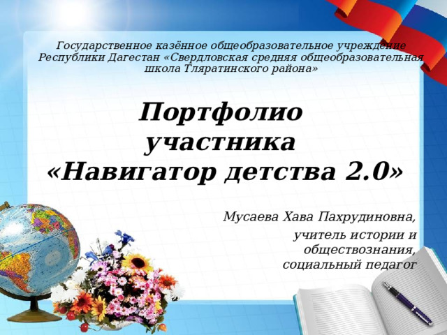 Государственное казённое общеобразовательное учреждение Республики Дагестан «Свердловская средняя общеобразовательная школа Тляратинского района» Портфолио  участника  «Навигатор детства 2.0» Мусаева Хава Пахрудиновна, учитель истории и обществознания, социальный педагог 