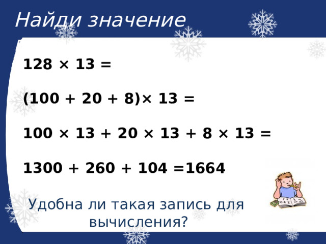 Найди значение выражения:  128 × 13 =  (100 + 20 + 8)× 13 =  100 × 13 + 20 × 13 + 8 × 13 =  1300 + 260 + 104 =1664 Удобна ли такая запись для вычисления? 