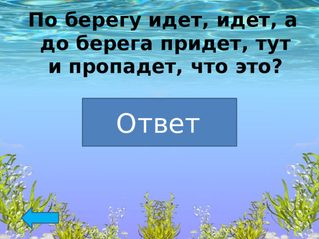   По берегу идет, идет, а до берега придет, тут и пропадет, что это?  Волна Ответ  