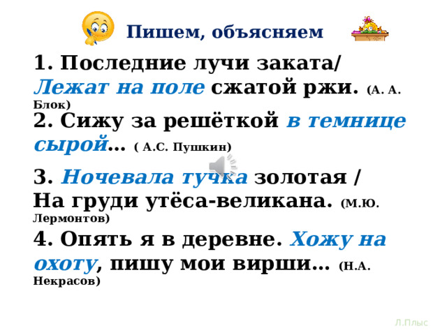Пишем, объясняем 1. Последние лучи заката/ Лежат  на поле сжатой ржи. (А. А. Блок) 2. Сижу за решёткой в темнице сырой … ( А.С. Пушкин) 3. Ночевала тучка золотая / На груди утёса-великана. (М.Ю. Лермонтов) Останови видео и выполни работу по закреплению полученных знаний. В каждом предложении курсивом выделена инверсия. Определи, какой член предложения стоит не в прямом, а в обратном порядке. Выпиши словосочетания, обозначь главное и зависимое слов, подчеркни условными обозначениями члены предложения. 4. Опять я в деревне. Хожу на охоту , пишу мои вирши… (Н.А. Некрасов) Л.Плыс  
