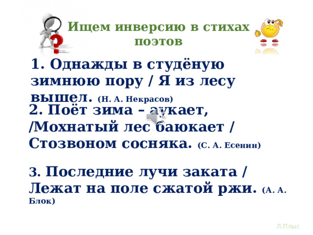 Ищем инверсию в стихах поэтов 1. Однажды в студёную зимнюю пору / Я из лесу вышел. (Н. А. Некрасов) 2. Поёт зима – аукает, /Мохнатый лес баюкает / Стозвоном сосняка. (С. А. Есенин) А теперь практика. Остановите видео, прочтите выразительно стихотворные строчки. Определите, в каком предложении работает инверсия подлежащего и сказуемого. Как инверсия оживила картину природы.? Как называется прием оживления неживого предмета? 3. Последние лучи заката / Лежат на поле сжатой ржи. (А. А. Блок) Л.Плыс  