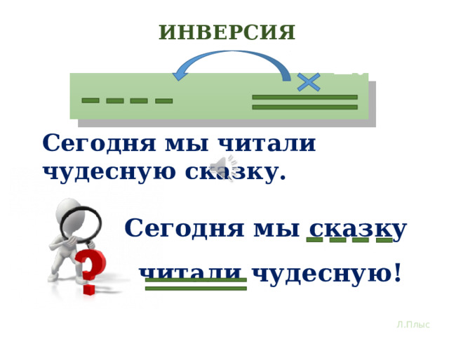 ИНВЕРСИЯ 1. 2. Сегодня мы читали чудесную сказку. Сегодня мы сказку читали чудесную! Глядя на схему инверсии дополнения, определи место слову «сказку». Определили? Конечно – перед глаголом! И теперь каждому станет понятно, что вы читали не рассказ, не стихотворение, именно сказку. Вот так инверсия помогает выполнить целевую направленность повествовательного предложения, обозначить важное. Л.Плыс  