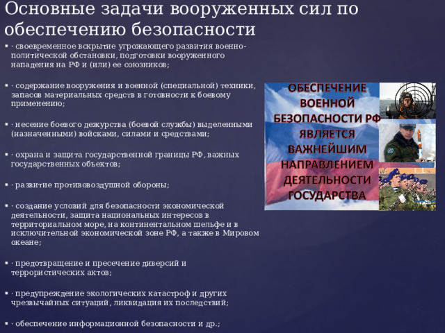 Основные задачи вооруженных сил по обеспечению безопасности · своевременное вскрытие угрожающего развития военно-политической обстановки, подготовки вооруженного нападения на РФ и (или) ее союзников; · содержание вооружения и военной (специальной) техники, запасов материальных средств в готовности к боевому применению; · несение боевого дежурства (боевой службы) выделенными (назначенными) войсками, силами и средствами; · охрана и защита государственной границы РФ, важных государственных объектов; · развитие противовоздушной обороны; · создание условий для безопасности экономической деятельности, защита национальных интересов в территориальном море, на континентальном шельфе и в исключительной экономической зоне РФ, а также в Мировом океане; · предотвращение и пресечение диверсий и террористических актов; · предупреждение экологических катастроф и других чрезвычайных ситуаций, ликвидация их последствий; · обеспечение информационной безопасности и др.; 