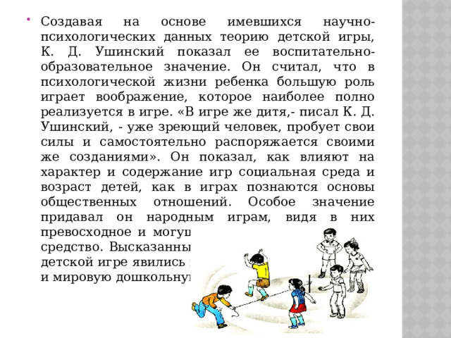 Создавая на основе имевшихся научно-психологических данных теорию детской игры, К. Д. Ушинский показал ее воспитательно-образовательное значение. Он считал, что в психологической жизни ребенка большую роль играет воображение, которое наиболее полно реализуется в игре. «В игре же дитя,- писал К. Д. Ушинский, - уже зреющий человек, пробует свои силы и самостоятельно распоряжается своими же созданиями». Он показал, как влияют на характер и содержание игр социальная среда и возраст детей, как в играх познаются основы общественных отношений. Особое значение придавал он народным играм, видя в них превосходное и могущественное воспитательное средство. Высказанные К. Д. Ушинским мысли о детской игре явились важным вкладом в русскую и мировую дошкольную педагогику. 