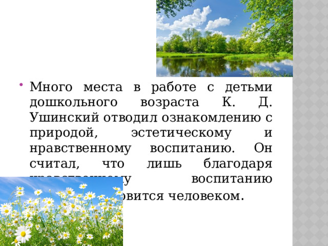 Много места в работе с детьми дошкольного возраста К. Д. Ушинский отводил ознакомлению с природой, эстетическому и нравственному воспитанию. Он считал, что лишь благодаря нравственному воспитанию ребенок становится человеком . 