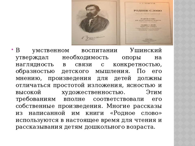 В умственном воспитании Ушинский утверждал необходимость опоры на наглядность в связи с конкретностью, образностью детского мышления. По его мнению, произведения для детей должны отличаться простотой изложения, ясностью и высокой художественностью. Этим требованиям вполне соответствовали его собственные произведения. Многие рассказы из написанной им книги «Родное слово» используются в настоящее время для чтения и рассказывания детям дошкольного возраста. 