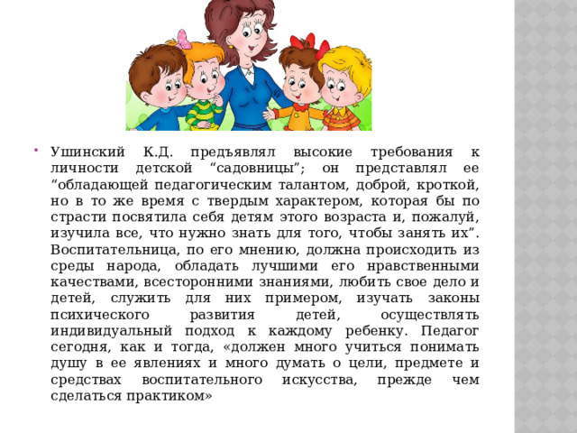 Ушинский К.Д. предъявлял высокие требования к личности детской “садовницы”; он представлял ее “обладающей педагогическим талантом, доброй, кроткой, но в то же время с твердым характером, которая бы по страсти посвятила себя детям этого возраста и, пожалуй, изучила все, что нужно знать для того, чтобы занять их”. Воспитательница, по его мнению, должна происходить из среды народа, обладать лучшими его нравственными качествами, всесторонними знаниями, любить свое дело и детей, служить для них примером, изучать законы психического развития детей, осуществлять индивидуальный подход к каждому ребенку. Педагог сегодня, как и тогда, «должен много учиться понимать душу в ее явлениях и много думать о цели, предмете и средствах воспитательного искусства, прежде чем сделаться практиком» 