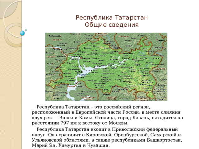 Республика Татарстан  Общие сведения Республика Татарстан – это российский регион, расположенный в Европейской части России, в месте слияния двух рек — Волги и Камы. Столица, город Казань, находится на расстоянии 797 км к востоку от Москвы. Республика Татарстан входит в Приволжский федеральный округ. Она граничит с Кировской, Оренбургской, Самарской и Ульяновской областями, а также республиками Башкортостан, Марий Эл, Удмуртия и Чувашия. 