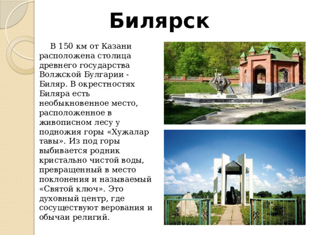 Билярск  В 150 км от Казани расположена столица древнего государства Волжской Булгарии - Биляр. В окрестностях Биляра есть необыкновенное место, расположенное в живописном лесу у подножия горы «Хужалар тавы». Из под горы выбивается родник кристально чистой воды, превращенный в место поклонения и называемый «Святой ключ». Это духовный центр, где сосуществуют верования и обычаи религий. 