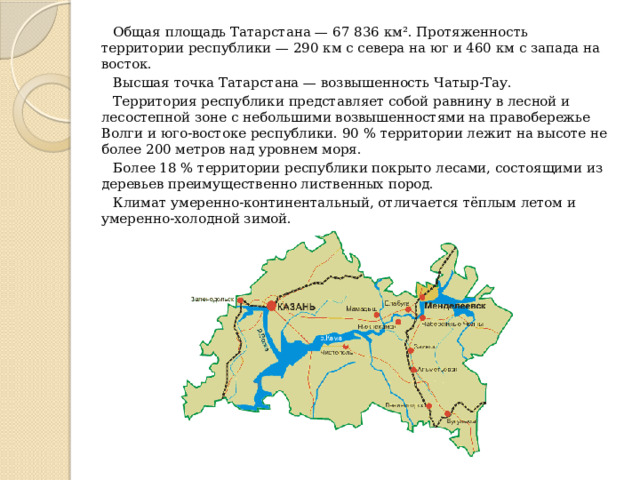 Общая площадь Татарстана — 67 836 км². Протяженность территории республики — 290 км с севера на юг и 460 км с запада на восток. Высшая точка Татарстана — возвышенность Чатыр-Тау. Территория республики представляет собой равнину в лесной и лесостепной зоне с небольшими возвышенностями на правобережье Волги и юго-востоке республики. 90 % территории лежит на высоте не более 200 метров над уровнем моря. Более 18 % территории республики покрыто лесами, состоящими из деревьев преимущественно лиственных пород. Климат умеренно-континентальный, отличается тёплым летом и умеренно-холодной зимой. 