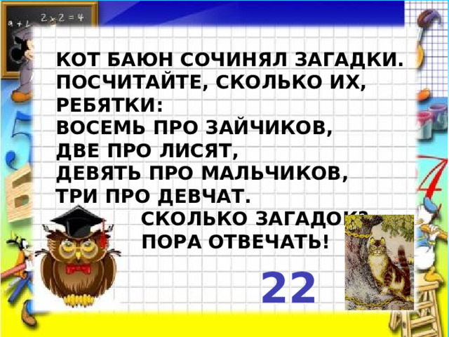   Кот Баюн сочинял загадки.  Посчитайте, сколько их, ребятки:  Восемь про зайчиков,  Две про лисят,  Девять про мальчиков,  Три про девчат.  Сколько загадок?  Пора отвечать!  22 