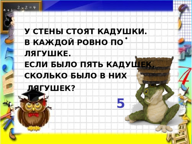   У стены стоят кадушки.  В каждой ровно по лягушке.  Если было пять кадушек,  Сколько было в них   лягушек?  5     