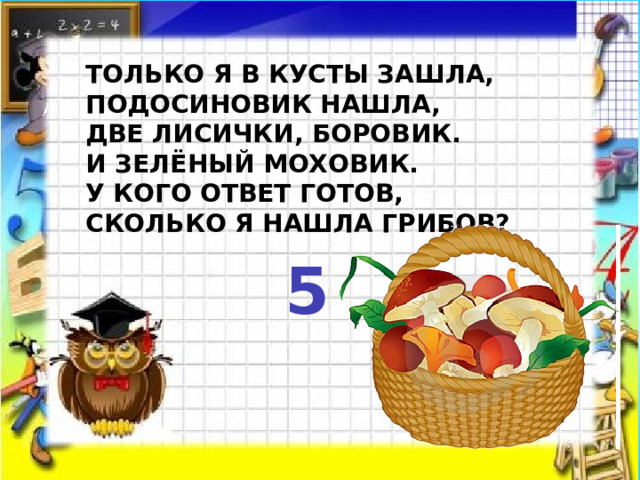  Только я в кусты зашла,  Подосиновик нашла,  Две лисички, боровик.  И зелёный моховик.  У кого ответ готов,  Сколько я нашла грибов?  5   