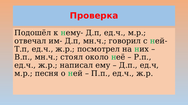 Проверка Подошёл к н ему- Д.п, ед.ч., м.р.; отвечал им- Д.п, мн.ч.; говорил с н ей- Т.п, ед.ч., ж.р.; посмотрел на н их – В.п., мн.ч.; стоял около н её – Р.п., ед.ч., ж.р.; написал ему – Д.п., ед.ч, м.р.; песня о н ей – П.п., ед.ч., ж.р.  