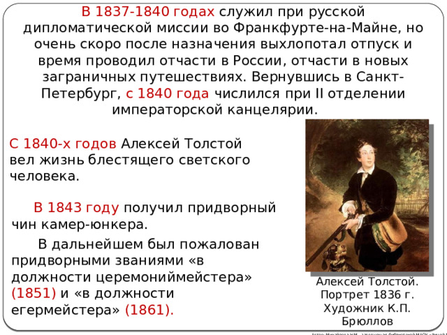 В 1837-1840 годах служил при русской дипломатической миссии во Франкфурте-на-Майне, но очень скоро после назначения выхлопотал отпуск и время проводил отчасти в России, отчасти в новых заграничных путешествиях. Вернувшись в Санкт-Петербург, с 1840 года числился при II отделении императорской канцелярии.  С 1840-х годов Алексей Толстой вел жизнь блестящего светского человека.  В 1843 году получил придворный чин камер-юнкера.   В дальнейшем был пожалован придворными званиями «в должности церемониймейстера» (1851) и «в должности егермейстера» (1861). Алексей Толстой. Портрет 1836 г.  Художник К.П. Брюллов Автор: Михайлова Н.М.- заведующая библиотекой МАОУ «Лицей № 21» 