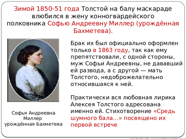 Зимой 1850-51 года Толстой на балу маскараде влюбился в жену конногвардейского полковника  Софью Андреевну Миллер (урождённая Бахметева). Брак их был официально оформлен только в 1863 году , так как ему препятствовали, с одной стороны, муж Софьи Андреевны, не дававший ей развода, а с другой — мать Толстого, недоброжелательно относившаяся к ней. Практически вся любовная лирика Алексея Толстого адресована именно ей. Стихотворение «Средь шумного бала…» посвящено их первой встрече Софья Андреевна Миллер  урождённая Бахметева Автор: Михайлова Н.М.- заведующая библиотекой МАОУ «Лицей № 21» 