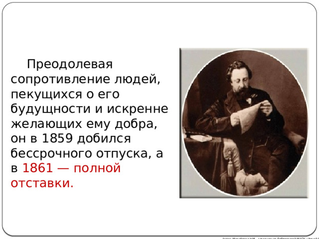  Преодолевая сопротивление людей, пекущихся о его будущности и искренне желающих ему добра, он в 1859 добился бессрочного отпуска, а в 1861 — полной отставки. Автор: Михайлова Н.М.- заведующая библиотекой МАОУ «Лицей № 21» 