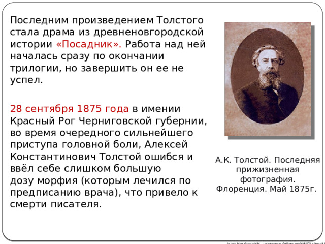 Последним произведением Толстого стала драма из древненовгородской истории «Посадник». Работа над ней началась сразу по окончании трилогии, но завершить он ее не успел. 28 сентября 1875 года в имении Красный Рог Черниговской губернии , во время очередного сильнейшего приступа головной боли, Алексей Константинович Толстой ошибся и ввёл себе слишком большую дозу морфия (которым лечился по предписанию врача), что привело к смерти писателя. А.К. Толстой. Последняя прижизненная фотография. Флоренция. Май 1875г. Автор: Михайлова Н.М.- заведующая библиотекой МАОУ «Лицей № 21»  