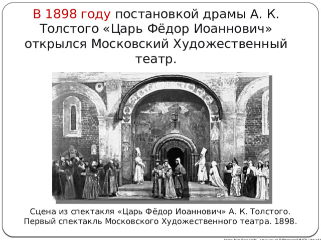 В 1898 году постановкой драмы А. К. Толстого «Царь Фёдор Иоаннович» открылся Московский Художественный театр. Сцена из спектакля «Царь Фёдор Иоаннович» А. К. Толстого. Первый спектакль Московского Художественного театра. 1898. Автор: Михайлова Н.М.- заведующая библиотекой МАОУ «Лицей № 21» 