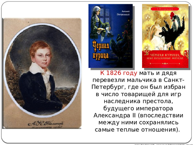 К 1826 году мать и дядя перевезли мальчика в Санкт-Петербург, где он был избран в число товарищей для игр наследника престола, будущего императора Александра II (впоследствии между ними сохранялись самые теплые отношения). Автор: Михайлова Н.М.- заведующая библиотекой МАОУ «Лицей № 21» 