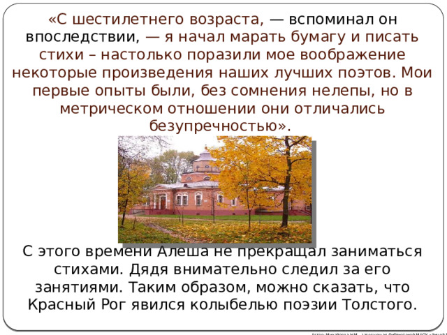 «С шестилетнего возраста, — вспоминал он впоследствии, — я начал марать бумагу и писать стихи – настолько поразили мое воображение некоторые произведения наших лучших поэтов. Мои первые опыты были, без сомнения нелепы, но в метрическом отношении они отличались безупречностью». С этого времени Алеша не прекращал заниматься стихами. Дядя внимательно следил за его занятиями. Таким образом, можно сказать, что Красный Рог явился колыбелью поэзии Толстого. Автор: Михайлова Н.М.- заведующая библиотекой МАОУ «Лицей № 21» 