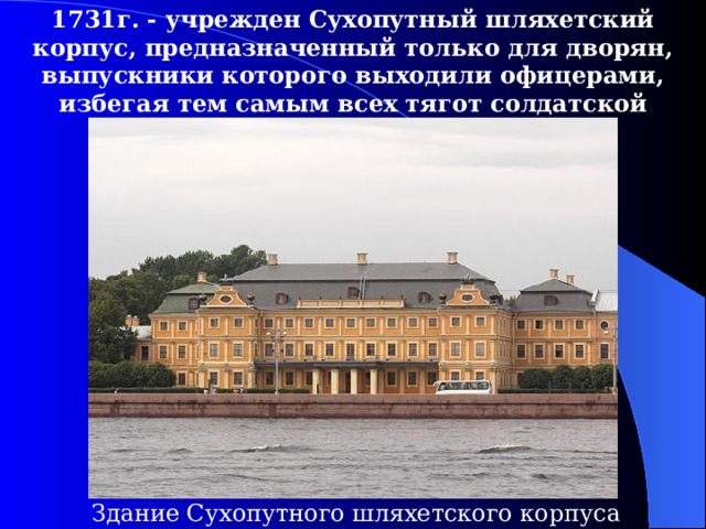 1731г. - учрежден Сухопутный шляхетский корпус, предназначенный только для дворян, выпускники которого выходили офицерами,  избегая тем самым всех тягот солдатской службы. Здание Сухопутного шляхетского корпуса 
