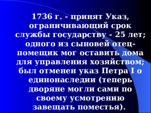 1736  г. - принят У каз, ограничивающий срок службы государству - 25 лет; одного из сыновей отец-помещик мог оставить дома для  управления хозяйством; был отменен указ Петра I о единонаследии (теперь дворяне могли сами по своему усмотрению завещать поместья).  