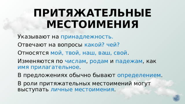 Притяжательные местоимения Указывают на принадлежность. Отвечают на вопросы какой? чей? Относятся мой, твой, наш, ваш, свой . Изменяются по числам , родам и падежам , как имя прилагательное . В предложениях обычно бывают определением . В роли притяжательных местоимений могут выступать личные местоимения . Домашнее задание – по КТП.  