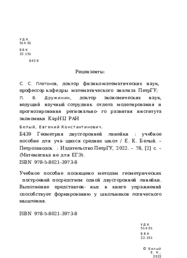 УДК  514.01 ББК  22.151 Б439 Рецензенты: С.  С.  Платонов ,  доктор  физико-математических  наук,  профессор кафедры  математического  анализа  ПетрГУ; П.  В.  Дружинин ,  доктор  экономических  наук,  ведущий  научный сотрудник  отдела  моделирования  и  прогнозирования  регионально- го  развития  института  экономики  КарНЦ  РАН Белый,  Евгений  Константинович. Б439  Геометрия  двусторонней  линейки  :  учебное  пособие  для  уча- щихся  средних  школ  /  Е.  К.  Белый.  –  Петрозаводск  :  Издательство ПетрГУ,  2022.  –  78,  [2]  с.  –  (Математика  не  для  ЕГЭ). ISBN  978-5-8021-3973- 8 Учебное  пособие  посвящено  методам  геометрических  построений посредством  одной  двусторонней  линейки.  Выполнение  представлен- ных  в  книге  упражнений  способствует  формированию  у  школьников логического  мышления. ISBN  978-5-8021-3973- 8 УДК  514.01 ББК  22.151 ©  Белый  Е.  К.,  2022 
