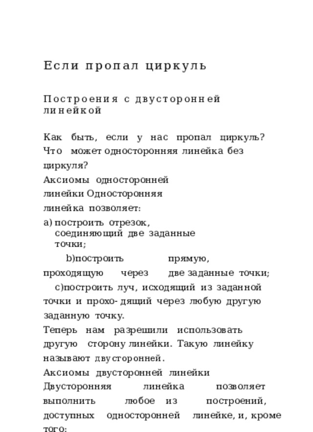 Если  пропал  циркуль Построения  с  двусторонней  линейкой Как  быть,  если  у  нас  пропал  циркуль?  Что  может односторонняя  линейка  без  циркуля? Аксиомы  односторонней  линейки Односторонняя  линейка  позволяет: построить  отрезок,  соединяющий  две  заданные  точки; построить  прямую,  проходящую  через  две заданные  точки; построить  луч,  исходящий  из  заданной  точки  и  прохо- дящий  через  любую  другую  заданную  точку. Теперь  нам  разрешили  использовать  другую  сторону линейки.  Такую  линейку  называют  двусторонней . Аксиомы  двусторонней  линейки Двусторонняя  линейка  позволяет  выполнить  любое из  построений,  доступных  односторонней  линейке, и,  кроме  того: в  каждой  из  полуплоскостей,  определяемых  заданной прямой,  построить  прямые,  параллельные  этой  прямой и  проходящие  от  нее  на  расстоянии  ℎ ,  где  ℎ  –  фиксиро- ванная  для  данной  линейки  величина  –  ширина  линейки; если  даны  две  точки  𝐴  и  𝐵 ,  линейка  позволяет 