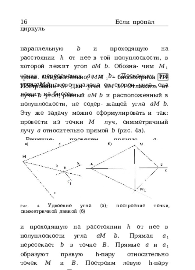 16  Если  пропал  циркуль параллельную  𝑏  и  проходящую  на  расстоянии  ℎ  от  нее в  той  полуплоскости,  в  которой  лежит  угол  𝑎𝑀  𝑏 .  Обозна- чим  𝑀 1  точку  пересечения  𝑎 1  и  𝑏 1 .  Поскольку  эта  точка одинаково  удалена  от  сторон  угла,  она  лежит  на  биссек- трисе.  Следовательно,  𝑀𝑀 1  –  биссектриса  угла  𝑎𝑀  𝑏 . П4 Построение  5.  Дан  угол  𝑎𝑀  𝑏 .  Отложить  от  луча  𝑏  угол, равный  𝑎𝑀  𝑏  и  расположенный  в  полуплоскости,  не  содер- жащей  угла  𝑎𝑀  𝑏 .  Эту  же  задачу  можно  сформулировать и  так:  провести  из  точки  𝑀  луч,  симметричный  лучу  𝑎 относительно  прямой  𝑏  (рис.  4а). Решение:  проведем  прямую  𝑎 1 ,  параллельную  𝑎 Рис. 4.  Удвоение  угла  (а);  построение  точки,  симметричной  данной  (б) и  проходящую  на  расстоянии  ℎ  от  нее  в  полуплоскости угла  𝑎𝑀  𝑏 .  Прямая  𝑎 1  пересекает  𝑏  в  точке  𝐵 .  Прямые  𝑎 и  𝑎 1  образуют  правую  h-пару  относительно  точек  𝑀  и  𝐵 . Построим  левую  h-пару  прямых  𝑐  и  𝑐 1 .  Прямая  𝑐  проходит 