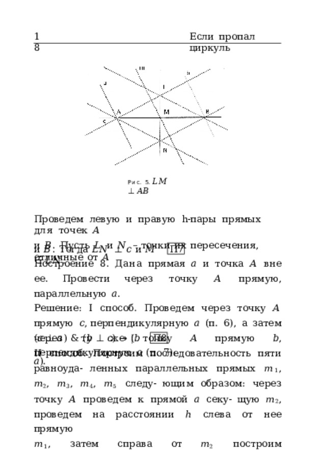 18 Если  пропал  циркуль Рис.  5.  𝐿𝑀  ⊥  𝐴𝐵 Проведем  левую  и  правую  h-пары  прямых  для  точек  𝐴 и  𝐵 .  Пусть  𝐿  и  𝑁  –  точки  их  пересечения,  отличные  от  𝐴 и  𝐵 .  Тогда  𝐿𝑁  ⊥  𝑐  и  𝑀  ∈  𝐿𝑁 . П7 Построение  8.  Дана  прямая  𝑎  и  точка  𝐴 вне  ее.  Провести через  точку  𝐴  прямую,  параллельную  𝑎 . Решение:  I  способ.  Проведем  через  точку  𝐴  прямую  𝑐 , перпендикулярную  𝑎  (п.  6),  а  затем  через  ту  же  точку  𝐴 прямую  𝑏 ,  перпендикулярную  𝑐  (п.  7): ( 𝑐  ⊥  𝑎 )  &  ( 𝑏  ⊥  𝑐 )  →  ( 𝑏  𝑎 ). П8 II  способ.  Построим  последовательность  пяти  равноуда- ленных  параллельных  прямых  𝑚 1 ,  𝑚 2 ,  𝑚 3 ,  𝑚 4 ,  𝑚 5  следу- ющим  образом:  через  точку  𝐴  проведем  к  прямой  𝑎  секу- щую  𝑚 2 ,  проведем  на  расстоянии  ℎ  слева  от  нее  прямую 𝑚 1 ,  затем  справа  от  𝑚 2  построим  последовательность  па- 