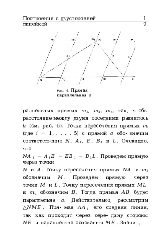 Построения  с  двусторонней  линейкой 19 Рис.  6.  Прямая,  параллельная  𝑎 раллельных  прямых  𝑚 3 ,  𝑚 4 ,  𝑚 5 ,  так,  чтобы  расстояние между  двумя  соседними  равнялось  ℎ  (см.  рис.  6).  Точки пересечения  прямых  𝑚 𝑖  (где  𝑖  =  1 ,  .  .  .  ,  5)  с  прямой  𝑎  обо- значим  соответственно  𝑁 ,  𝐴 1 ,  𝐸 ,  𝐵 1  и  𝐿 .  Очевидно,  что 𝑁𝐴 1  =  𝐴 1 𝐸  =  𝐸𝐵 1  =  𝐵 1 𝐿 .  Проведем  прямую  через  точки 𝑁  и  𝐴 .  Точку  пересечения  прямых  𝑁𝐴  и  𝑚 3  обозначим  𝑀 . Проведем  прямую  через  точки  𝑀  и  𝐿 .  Точку  пересечения прямых  𝑀𝐿  и  𝑚 4  обозначим  𝐵 .  Тогда  прямая  𝐴𝐵  будет параллельна  𝑎 .  Действительно,  рассмотрим  △ 𝑁𝑀𝐸 .  Пря- мая  𝐴𝐴 1  его  средняя  линия,  так  как  проходит  через  сере- дину  стороны  𝑁𝐸  и  параллельна  основанию  𝑀𝐸 .  Значит, 𝐴  –  середина  стороны  𝑁𝑀 .  Рассмотрим  △ 𝐿𝑀𝐸 .  Прямая 𝐵𝐵 1  его  средняя  линия,  так  как  проходит  через  середи- ну  стороны  𝐸𝐿  и  параллельна  основанию  𝑀𝐸 .  Значит, 