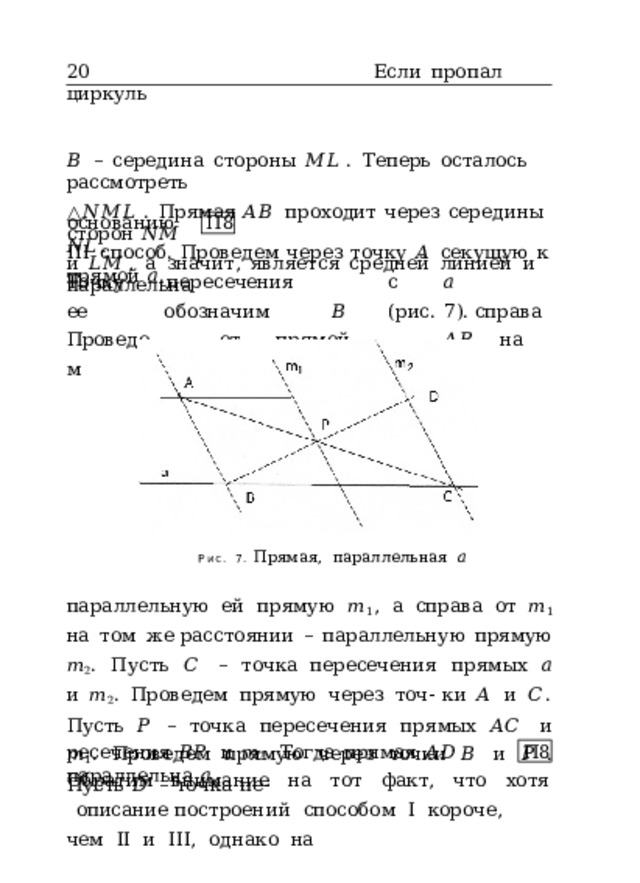 20  Если  пропал  циркуль 𝐵  –  середина  стороны  𝑀𝐿 .  Теперь  осталось  рассмотреть △ 𝑁𝑀𝐿 .  Прямая  𝐴𝐵  проходит  через  середины  сторон  𝑁𝑀 и  𝐿𝑀 ,  а  значит,  является  средней  линией  и  параллельна основанию  𝑁𝐿 . П8 III  способ.  Проведем  через  точку  𝐴  секущую  к  прямой  𝑎 . Точку  ее Проведем пересечения   с  𝑎  обозначим   𝐵  (рис.  7). справа  от  прямой   𝐴𝐵  на  расстоянии   ℎ Рис.  7.  Прямая,  параллельная  𝑎 параллельную  ей  прямую  𝑚 1 ,  а  справа  от  𝑚 1  на  том  же расстоянии  –  параллельную  прямую  𝑚 2 .  Пусть  𝐶  –  точка пересечения  прямых  𝑎  и  𝑚 2 .  Проведем  прямую  через  точ- ки  𝐴  и  𝐶 .  Пусть  𝑃  –  точка  пересечения  прямых  𝐴𝐶  и  𝑚 1 . Проведем  прямую  через  точки  𝐵  и  𝑃  .  Пусть  𝐷  –  точка  пе- ресечения  𝐵𝑃  и  𝑚 2 .  Тогда  прямая  𝐴𝐷  параллельна  𝑎 . П8 Обратим  внимание  на  тот  факт,  что  хотя  описание построений  способом  I  короче,  чем  II  и  III,  однако  на 