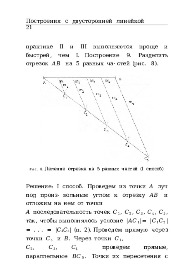 Построения  с  двусторонней  линейкой  21 практике  II  и  III  выполняются  проще  и  быстрей,  чем  I. Построение  9.  Разделить  отрезок  𝐴𝐵  на  5  равных  ча- стей  (рис.  8). Рис.  8.  Деление  отрезка  на  5  равных  частей  (I  способ) Решение:  I  способ.  Проведем  из  точки  𝐴  луч  под  произ- вольным  углом  к  отрезку  𝐴𝐵  и  отложим  на  нем  от  точки 𝐴  последовательность  точек  𝐶 1 ,  𝐶 2 ,  𝐶 3 ,  𝐶 4 ,  𝐶 5 ,  так,  чтобы выполнялось  условие  | 𝐴𝐶 1 | =  | 𝐶 1 𝐶 2 | =  .  .  .  =  | 𝐶 4 𝐶 5 |  (п.  2). Проведем  прямую  через  точки  𝐶 5  и  𝐵 .  Через  точки  𝐶 1 , 𝐶 2 ,  𝐶 3 ,  𝐶 4  проведем  прямые,  параллельные  𝐵𝐶 5 .  Точки их  пересечения  с  прямой  𝐴𝐵  обозначим  𝑀 1 ,  𝑀 2 ,  𝑀 3 ,  𝑀 4 . 