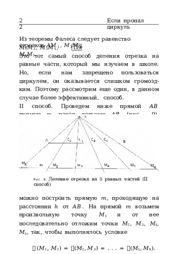22 Если  пропал  циркуль Из  теоремы  Фалеса  следует  равенство  отрезков  𝐴𝑀 1 ,  𝑀 1 𝑀 2 , 𝑀 2 𝑀 3 ,  𝑀 3 𝑀 4 ,  𝑀 4 𝑀 5 . П9 Это  тот  самый  способ  деления  отрезка  на  равные  части, который  мы  изучаем  в  школе.  Но,  если  нам  запрещено пользоваться  циркулем,  он  оказывается  слишком  громозд- ким.  Поэтому  рассмотрим  еще  один,  в  данном  случае  более эффективный,  способ. II  способ.  Проведем  ниже  прямой  𝐴𝐵  прямую  𝑚 ,  парал- лельную  𝐴𝐵  (рис.  9).  Например,  согласно  постулату  (d) Рис.  9.  Деление  отрезка  на  5  равных  частей  (II  способ) можно  построить  прямую  𝑚 ,  проходящую  на  расстоянии ℎ  от  𝐴𝐵 .  На  прямой  𝑚  возьмем  произвольную  точку  𝑀 1 и  от  нее  последовательно  отложим  точки  𝑀 2 ,  𝑀 3 ,  𝑀 4 ,  𝑀 5 , так,  чтобы  выполнялось  условие 𝜌 ( 𝑀 1 ,  𝑀 2 )  =  𝜌 ( 𝑀 2 ,  𝑀 3 )  =  .  .  .  =  𝜌 ( 𝑀 5 ,  𝑀 6 ) . 