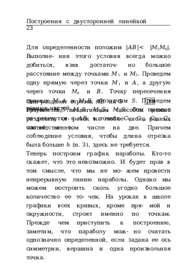 Построения  с  двусторонней  линейкой  23 Для  определенности  положим  | 𝐴𝐵 | Они  разделят  отрезок  𝐴𝐵  на  5  равных  частей. П9 Разумеется,  аналогичным  способом  можно  разделить  от- резок  на  любое  число  равных  частей,  в  том  числе  на  две. Причем  соблюдение  условия,  чтобы  длина  отрезка  была больше  ℎ  (п.  3),  здесь  не  требуется. Теперь  построим  график  параболы.  Кто-то  скажет,  что  это невозможно.  И  будет  прав  в  том  смысле,  что  мы  не  мо- жем  провести  непрерывную  линию  параболы.  Однако  мы можем  построить  сколь  угодно  большое  количество  ее  то- чек.  На  уроках  в  школе  графики  всех  кривых,  кроме  пря- мой  и  окружности,  строят  именно  по  точкам.  Прежде  чем приступить  к  построению,  заметим,  что  параболу  мож- но  считать  однозначно  определенной,  если  задана  ее  ось симметрии,  вершина  и  одна  произвольная  точка. Построение  10.  Пусть  луч  𝑂𝑌  –  ось  симметрии  некото- рой  параболы,  а  𝑂  –  ее  вершина,  кроме  того,  дана  про- извольная  точка  правой  ветви  параболы  𝑀 0 .  Требуется 